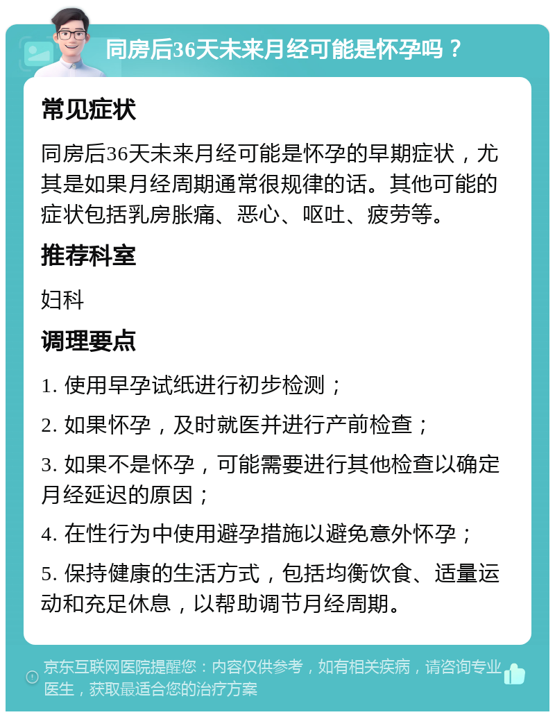 同房后36天未来月经可能是怀孕吗？ 常见症状 同房后36天未来月经可能是怀孕的早期症状，尤其是如果月经周期通常很规律的话。其他可能的症状包括乳房胀痛、恶心、呕吐、疲劳等。 推荐科室 妇科 调理要点 1. 使用早孕试纸进行初步检测； 2. 如果怀孕，及时就医并进行产前检查； 3. 如果不是怀孕，可能需要进行其他检查以确定月经延迟的原因； 4. 在性行为中使用避孕措施以避免意外怀孕； 5. 保持健康的生活方式，包括均衡饮食、适量运动和充足休息，以帮助调节月经周期。