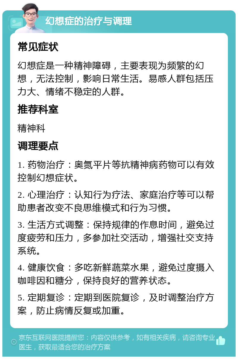 幻想症的治疗与调理 常见症状 幻想症是一种精神障碍，主要表现为频繁的幻想，无法控制，影响日常生活。易感人群包括压力大、情绪不稳定的人群。 推荐科室 精神科 调理要点 1. 药物治疗：奥氮平片等抗精神病药物可以有效控制幻想症状。 2. 心理治疗：认知行为疗法、家庭治疗等可以帮助患者改变不良思维模式和行为习惯。 3. 生活方式调整：保持规律的作息时间，避免过度疲劳和压力，多参加社交活动，增强社交支持系统。 4. 健康饮食：多吃新鲜蔬菜水果，避免过度摄入咖啡因和糖分，保持良好的营养状态。 5. 定期复诊：定期到医院复诊，及时调整治疗方案，防止病情反复或加重。