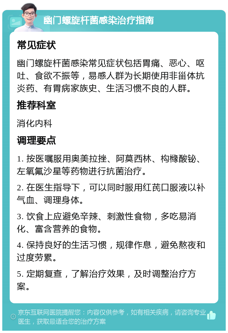 幽门螺旋杆菌感染治疗指南 常见症状 幽门螺旋杆菌感染常见症状包括胃痛、恶心、呕吐、食欲不振等，易感人群为长期使用非甾体抗炎药、有胃病家族史、生活习惯不良的人群。 推荐科室 消化内科 调理要点 1. 按医嘱服用奥美拉挫、阿莫西林、构橼酸铋、左氧氟沙星等药物进行抗菌治疗。 2. 在医生指导下，可以同时服用红芪口服液以补气血、调理身体。 3. 饮食上应避免辛辣、刺激性食物，多吃易消化、富含营养的食物。 4. 保持良好的生活习惯，规律作息，避免熬夜和过度劳累。 5. 定期复查，了解治疗效果，及时调整治疗方案。