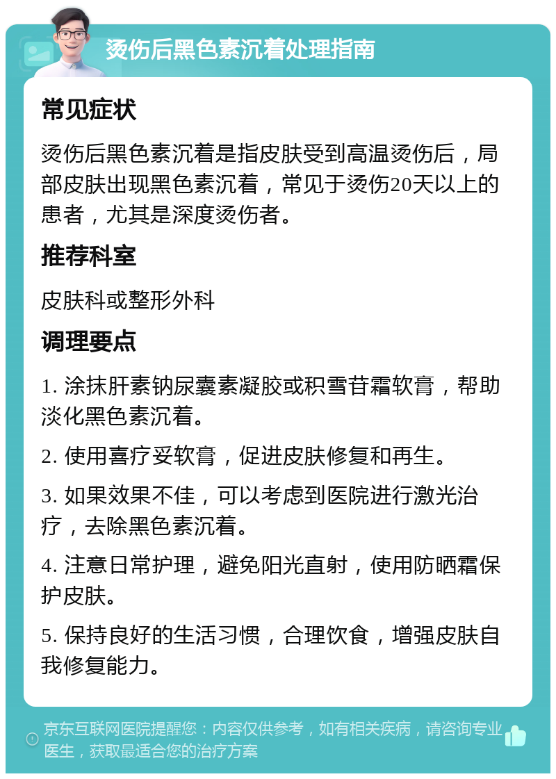 烫伤后黑色素沉着处理指南 常见症状 烫伤后黑色素沉着是指皮肤受到高温烫伤后，局部皮肤出现黑色素沉着，常见于烫伤20天以上的患者，尤其是深度烫伤者。 推荐科室 皮肤科或整形外科 调理要点 1. 涂抹肝素钠尿囊素凝胶或积雪苷霜软膏，帮助淡化黑色素沉着。 2. 使用喜疗妥软膏，促进皮肤修复和再生。 3. 如果效果不佳，可以考虑到医院进行激光治疗，去除黑色素沉着。 4. 注意日常护理，避免阳光直射，使用防晒霜保护皮肤。 5. 保持良好的生活习惯，合理饮食，增强皮肤自我修复能力。