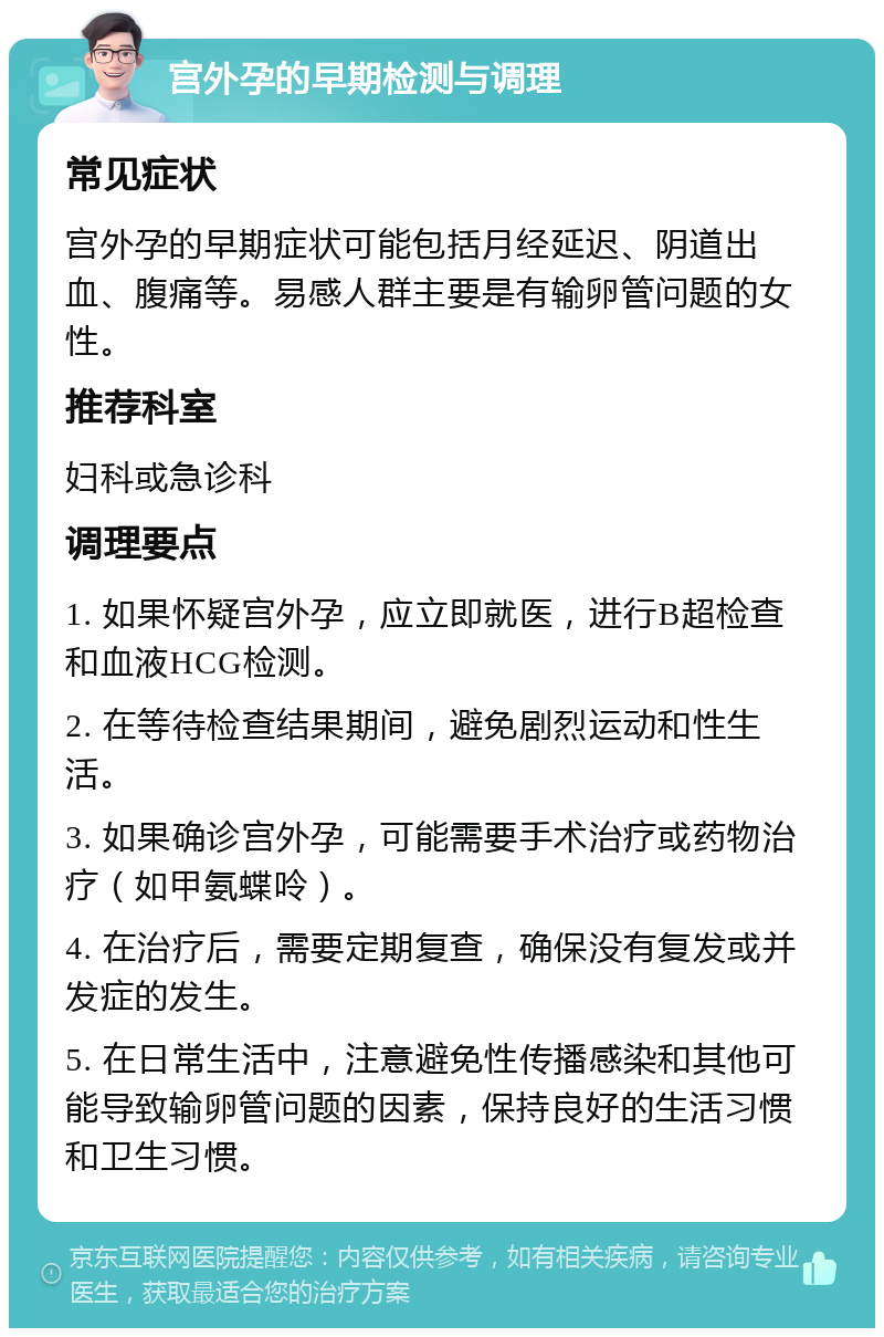 宫外孕的早期检测与调理 常见症状 宫外孕的早期症状可能包括月经延迟、阴道出血、腹痛等。易感人群主要是有输卵管问题的女性。 推荐科室 妇科或急诊科 调理要点 1. 如果怀疑宫外孕，应立即就医，进行B超检查和血液HCG检测。 2. 在等待检查结果期间，避免剧烈运动和性生活。 3. 如果确诊宫外孕，可能需要手术治疗或药物治疗（如甲氨蝶呤）。 4. 在治疗后，需要定期复查，确保没有复发或并发症的发生。 5. 在日常生活中，注意避免性传播感染和其他可能导致输卵管问题的因素，保持良好的生活习惯和卫生习惯。