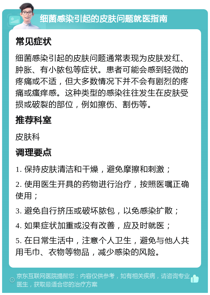 细菌感染引起的皮肤问题就医指南 常见症状 细菌感染引起的皮肤问题通常表现为皮肤发红、肿胀、有小脓包等症状。患者可能会感到轻微的疼痛或不适，但大多数情况下并不会有剧烈的疼痛或瘙痒感。这种类型的感染往往发生在皮肤受损或破裂的部位，例如擦伤、割伤等。 推荐科室 皮肤科 调理要点 1. 保持皮肤清洁和干燥，避免摩擦和刺激； 2. 使用医生开具的药物进行治疗，按照医嘱正确使用； 3. 避免自行挤压或破坏脓包，以免感染扩散； 4. 如果症状加重或没有改善，应及时就医； 5. 在日常生活中，注意个人卫生，避免与他人共用毛巾、衣物等物品，减少感染的风险。