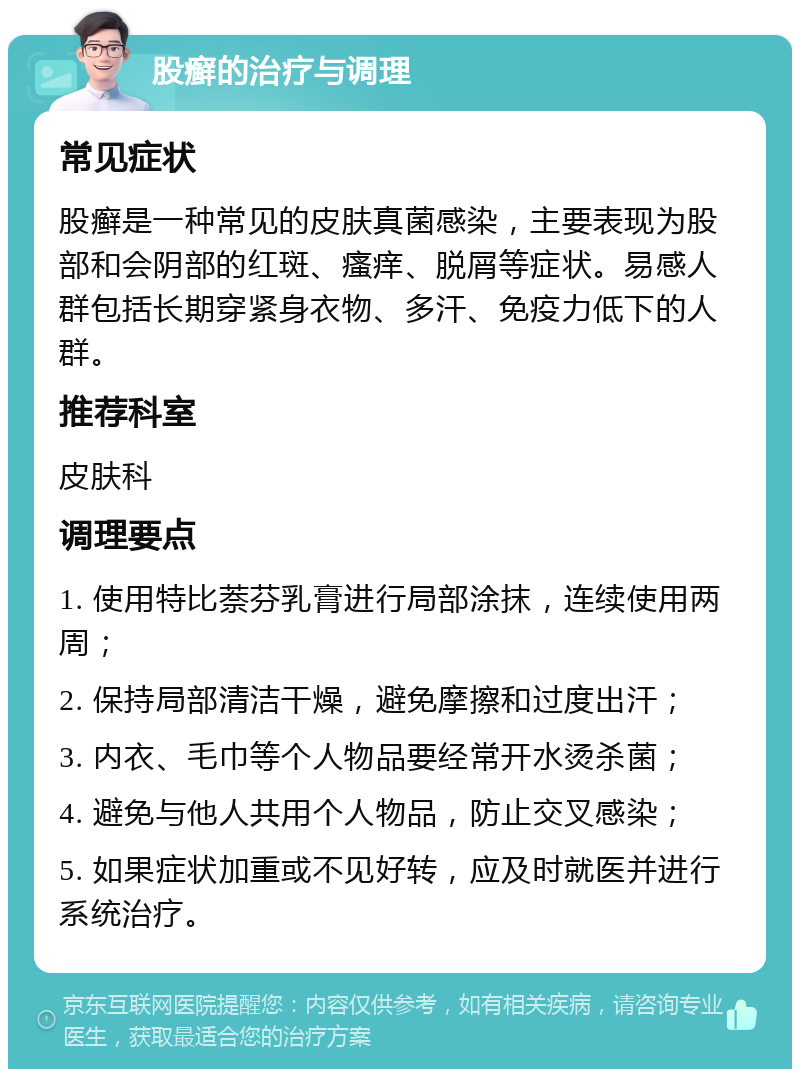 股癣的治疗与调理 常见症状 股癣是一种常见的皮肤真菌感染，主要表现为股部和会阴部的红斑、瘙痒、脱屑等症状。易感人群包括长期穿紧身衣物、多汗、免疫力低下的人群。 推荐科室 皮肤科 调理要点 1. 使用特比萘芬乳膏进行局部涂抹，连续使用两周； 2. 保持局部清洁干燥，避免摩擦和过度出汗； 3. 内衣、毛巾等个人物品要经常开水烫杀菌； 4. 避免与他人共用个人物品，防止交叉感染； 5. 如果症状加重或不见好转，应及时就医并进行系统治疗。