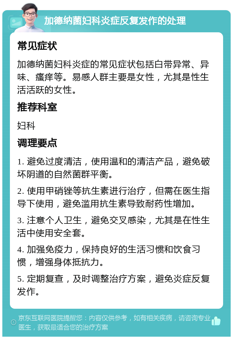 加德纳菌妇科炎症反复发作的处理 常见症状 加德纳菌妇科炎症的常见症状包括白带异常、异味、瘙痒等。易感人群主要是女性，尤其是性生活活跃的女性。 推荐科室 妇科 调理要点 1. 避免过度清洁，使用温和的清洁产品，避免破坏阴道的自然菌群平衡。 2. 使用甲硝锉等抗生素进行治疗，但需在医生指导下使用，避免滥用抗生素导致耐药性增加。 3. 注意个人卫生，避免交叉感染，尤其是在性生活中使用安全套。 4. 加强免疫力，保持良好的生活习惯和饮食习惯，增强身体抵抗力。 5. 定期复查，及时调整治疗方案，避免炎症反复发作。