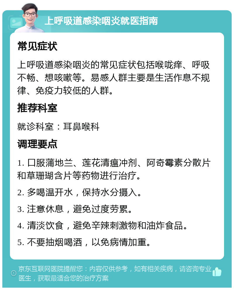 上呼吸道感染咽炎就医指南 常见症状 上呼吸道感染咽炎的常见症状包括喉咙痒、呼吸不畅、想咳嗽等。易感人群主要是生活作息不规律、免疫力较低的人群。 推荐科室 就诊科室：耳鼻喉科 调理要点 1. 口服蒲地兰、莲花清瘟冲剂、阿奇霉素分散片和草珊瑚含片等药物进行治疗。 2. 多喝温开水，保持水分摄入。 3. 注意休息，避免过度劳累。 4. 清淡饮食，避免辛辣刺激物和油炸食品。 5. 不要抽烟喝酒，以免病情加重。