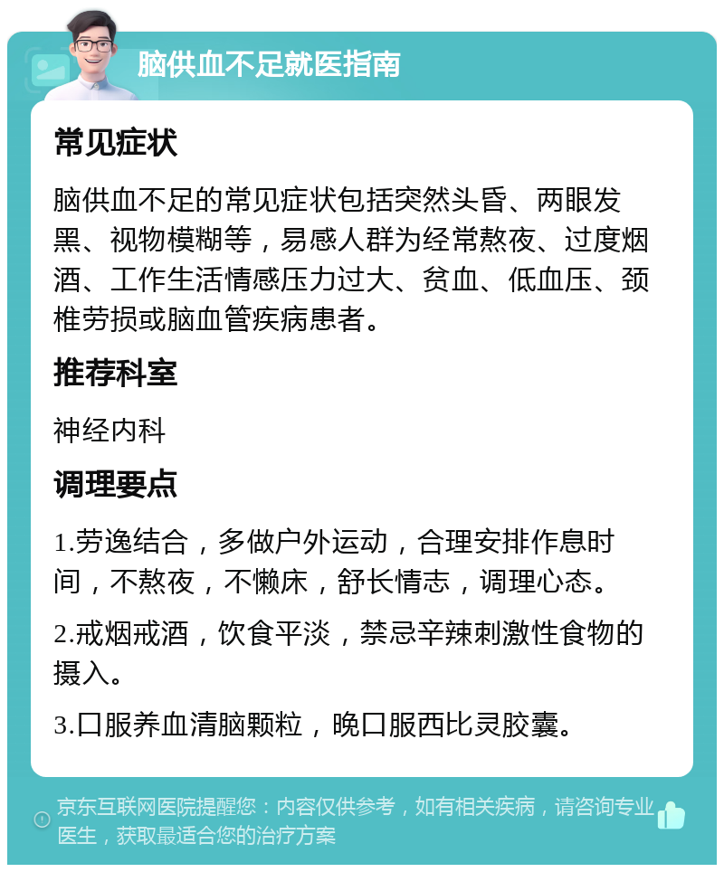 脑供血不足就医指南 常见症状 脑供血不足的常见症状包括突然头昏、两眼发黑、视物模糊等，易感人群为经常熬夜、过度烟酒、工作生活情感压力过大、贫血、低血压、颈椎劳损或脑血管疾病患者。 推荐科室 神经内科 调理要点 1.劳逸结合，多做户外运动，合理安排作息时间，不熬夜，不懒床，舒长情志，调理心态。 2.戒烟戒酒，饮食平淡，禁忌辛辣刺激性食物的摄入。 3.口服养血清脑颗粒，晚口服西比灵胶囊。