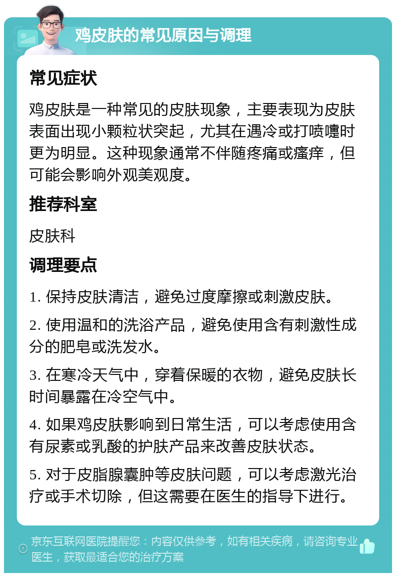 鸡皮肤的常见原因与调理 常见症状 鸡皮肤是一种常见的皮肤现象，主要表现为皮肤表面出现小颗粒状突起，尤其在遇冷或打喷嚏时更为明显。这种现象通常不伴随疼痛或瘙痒，但可能会影响外观美观度。 推荐科室 皮肤科 调理要点 1. 保持皮肤清洁，避免过度摩擦或刺激皮肤。 2. 使用温和的洗浴产品，避免使用含有刺激性成分的肥皂或洗发水。 3. 在寒冷天气中，穿着保暖的衣物，避免皮肤长时间暴露在冷空气中。 4. 如果鸡皮肤影响到日常生活，可以考虑使用含有尿素或乳酸的护肤产品来改善皮肤状态。 5. 对于皮脂腺囊肿等皮肤问题，可以考虑激光治疗或手术切除，但这需要在医生的指导下进行。