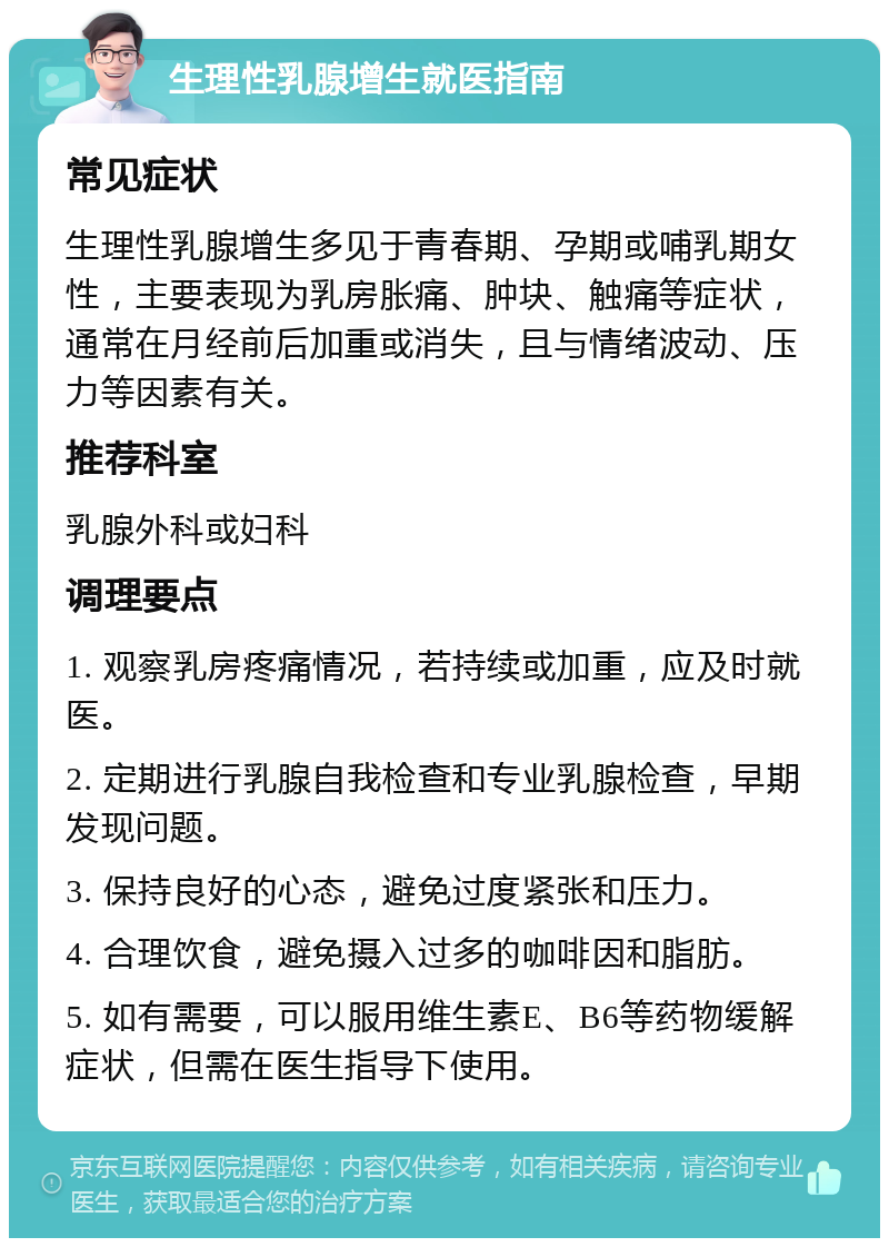 生理性乳腺增生就医指南 常见症状 生理性乳腺增生多见于青春期、孕期或哺乳期女性，主要表现为乳房胀痛、肿块、触痛等症状，通常在月经前后加重或消失，且与情绪波动、压力等因素有关。 推荐科室 乳腺外科或妇科 调理要点 1. 观察乳房疼痛情况，若持续或加重，应及时就医。 2. 定期进行乳腺自我检查和专业乳腺检查，早期发现问题。 3. 保持良好的心态，避免过度紧张和压力。 4. 合理饮食，避免摄入过多的咖啡因和脂肪。 5. 如有需要，可以服用维生素E、B6等药物缓解症状，但需在医生指导下使用。