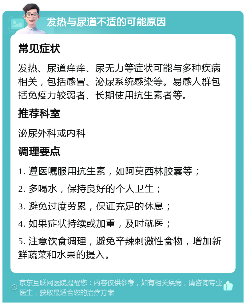 发热与尿道不适的可能原因 常见症状 发热、尿道痒痒、尿无力等症状可能与多种疾病相关，包括感冒、泌尿系统感染等。易感人群包括免疫力较弱者、长期使用抗生素者等。 推荐科室 泌尿外科或内科 调理要点 1. 遵医嘱服用抗生素，如阿莫西林胶囊等； 2. 多喝水，保持良好的个人卫生； 3. 避免过度劳累，保证充足的休息； 4. 如果症状持续或加重，及时就医； 5. 注意饮食调理，避免辛辣刺激性食物，增加新鲜蔬菜和水果的摄入。