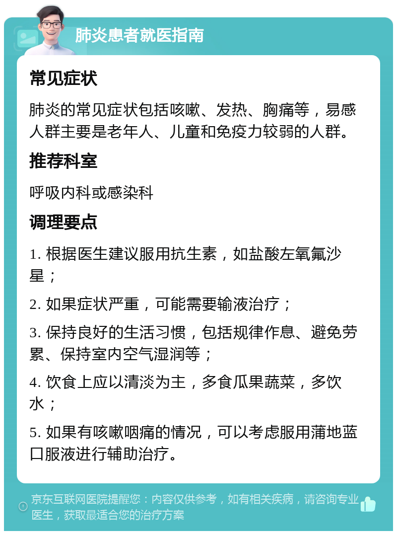 肺炎患者就医指南 常见症状 肺炎的常见症状包括咳嗽、发热、胸痛等，易感人群主要是老年人、儿童和免疫力较弱的人群。 推荐科室 呼吸内科或感染科 调理要点 1. 根据医生建议服用抗生素，如盐酸左氧氟沙星； 2. 如果症状严重，可能需要输液治疗； 3. 保持良好的生活习惯，包括规律作息、避免劳累、保持室内空气湿润等； 4. 饮食上应以清淡为主，多食瓜果蔬菜，多饮水； 5. 如果有咳嗽咽痛的情况，可以考虑服用蒲地蓝口服液进行辅助治疗。