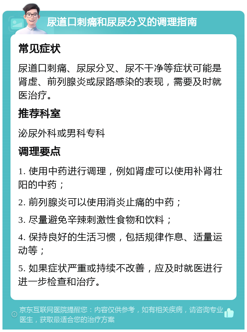 尿道口刺痛和尿尿分叉的调理指南 常见症状 尿道口刺痛、尿尿分叉、尿不干净等症状可能是肾虚、前列腺炎或尿路感染的表现，需要及时就医治疗。 推荐科室 泌尿外科或男科专科 调理要点 1. 使用中药进行调理，例如肾虚可以使用补肾壮阳的中药； 2. 前列腺炎可以使用消炎止痛的中药； 3. 尽量避免辛辣刺激性食物和饮料； 4. 保持良好的生活习惯，包括规律作息、适量运动等； 5. 如果症状严重或持续不改善，应及时就医进行进一步检查和治疗。