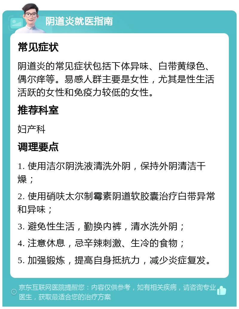 阴道炎就医指南 常见症状 阴道炎的常见症状包括下体异味、白带黄绿色、偶尔痒等。易感人群主要是女性，尤其是性生活活跃的女性和免疫力较低的女性。 推荐科室 妇产科 调理要点 1. 使用洁尔阴洗液清洗外阴，保持外阴清洁干燥； 2. 使用硝呋太尔制霉素阴道软胶囊治疗白带异常和异味； 3. 避免性生活，勤换内裤，清水洗外阴； 4. 注意休息，忌辛辣刺激、生冷的食物； 5. 加强锻炼，提高自身抵抗力，减少炎症复发。