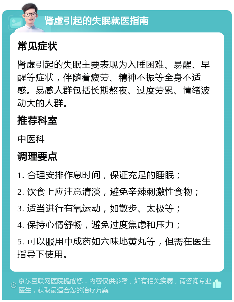 肾虚引起的失眠就医指南 常见症状 肾虚引起的失眠主要表现为入睡困难、易醒、早醒等症状，伴随着疲劳、精神不振等全身不适感。易感人群包括长期熬夜、过度劳累、情绪波动大的人群。 推荐科室 中医科 调理要点 1. 合理安排作息时间，保证充足的睡眠； 2. 饮食上应注意清淡，避免辛辣刺激性食物； 3. 适当进行有氧运动，如散步、太极等； 4. 保持心情舒畅，避免过度焦虑和压力； 5. 可以服用中成药如六味地黄丸等，但需在医生指导下使用。