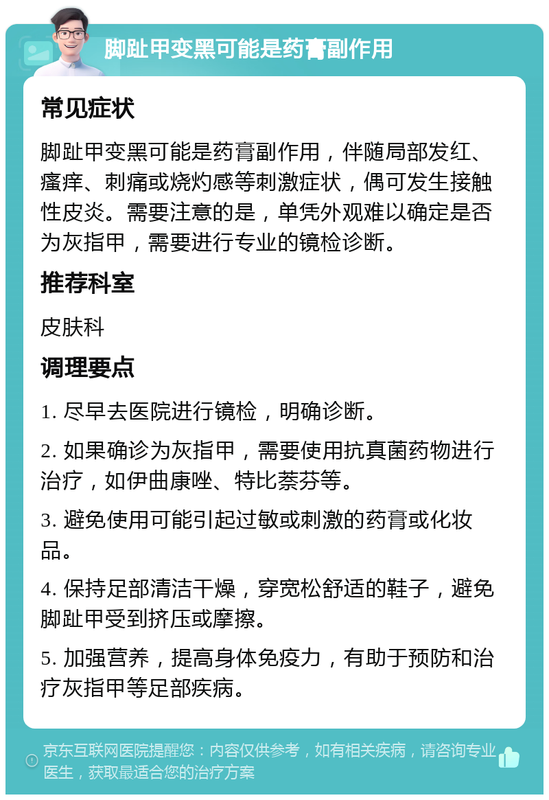 脚趾甲变黑可能是药膏副作用 常见症状 脚趾甲变黑可能是药膏副作用，伴随局部发红、瘙痒、刺痛或烧灼感等刺激症状，偶可发生接触性皮炎。需要注意的是，单凭外观难以确定是否为灰指甲，需要进行专业的镜检诊断。 推荐科室 皮肤科 调理要点 1. 尽早去医院进行镜检，明确诊断。 2. 如果确诊为灰指甲，需要使用抗真菌药物进行治疗，如伊曲康唑、特比萘芬等。 3. 避免使用可能引起过敏或刺激的药膏或化妆品。 4. 保持足部清洁干燥，穿宽松舒适的鞋子，避免脚趾甲受到挤压或摩擦。 5. 加强营养，提高身体免疫力，有助于预防和治疗灰指甲等足部疾病。