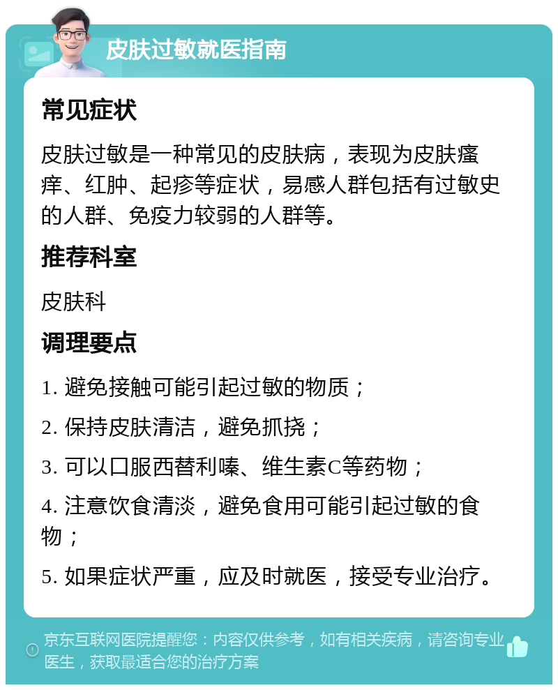 皮肤过敏就医指南 常见症状 皮肤过敏是一种常见的皮肤病，表现为皮肤瘙痒、红肿、起疹等症状，易感人群包括有过敏史的人群、免疫力较弱的人群等。 推荐科室 皮肤科 调理要点 1. 避免接触可能引起过敏的物质； 2. 保持皮肤清洁，避免抓挠； 3. 可以口服西替利嗪、维生素C等药物； 4. 注意饮食清淡，避免食用可能引起过敏的食物； 5. 如果症状严重，应及时就医，接受专业治疗。