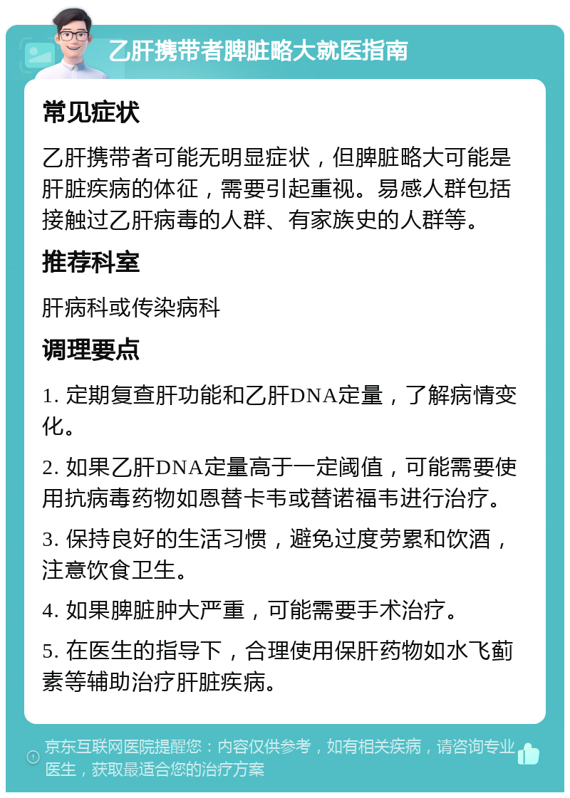 乙肝携带者脾脏略大就医指南 常见症状 乙肝携带者可能无明显症状，但脾脏略大可能是肝脏疾病的体征，需要引起重视。易感人群包括接触过乙肝病毒的人群、有家族史的人群等。 推荐科室 肝病科或传染病科 调理要点 1. 定期复查肝功能和乙肝DNA定量，了解病情变化。 2. 如果乙肝DNA定量高于一定阈值，可能需要使用抗病毒药物如恩替卡韦或替诺福韦进行治疗。 3. 保持良好的生活习惯，避免过度劳累和饮酒，注意饮食卫生。 4. 如果脾脏肿大严重，可能需要手术治疗。 5. 在医生的指导下，合理使用保肝药物如水飞蓟素等辅助治疗肝脏疾病。