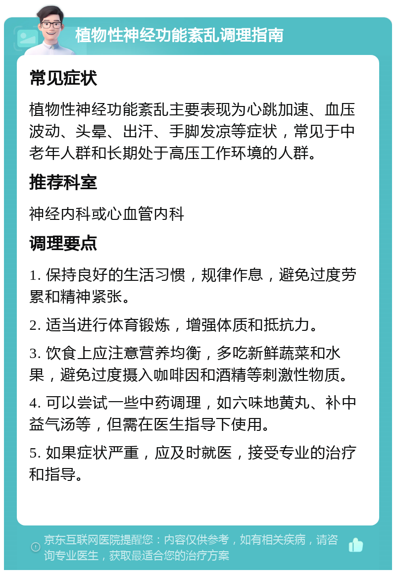 植物性神经功能紊乱调理指南 常见症状 植物性神经功能紊乱主要表现为心跳加速、血压波动、头晕、出汗、手脚发凉等症状，常见于中老年人群和长期处于高压工作环境的人群。 推荐科室 神经内科或心血管内科 调理要点 1. 保持良好的生活习惯，规律作息，避免过度劳累和精神紧张。 2. 适当进行体育锻炼，增强体质和抵抗力。 3. 饮食上应注意营养均衡，多吃新鲜蔬菜和水果，避免过度摄入咖啡因和酒精等刺激性物质。 4. 可以尝试一些中药调理，如六味地黄丸、补中益气汤等，但需在医生指导下使用。 5. 如果症状严重，应及时就医，接受专业的治疗和指导。