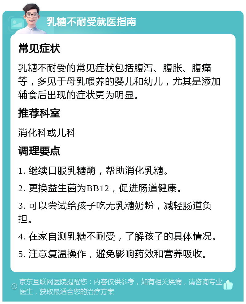 乳糖不耐受就医指南 常见症状 乳糖不耐受的常见症状包括腹泻、腹胀、腹痛等，多见于母乳喂养的婴儿和幼儿，尤其是添加辅食后出现的症状更为明显。 推荐科室 消化科或儿科 调理要点 1. 继续口服乳糖酶，帮助消化乳糖。 2. 更换益生菌为BB12，促进肠道健康。 3. 可以尝试给孩子吃无乳糖奶粉，减轻肠道负担。 4. 在家自测乳糖不耐受，了解孩子的具体情况。 5. 注意复温操作，避免影响药效和营养吸收。