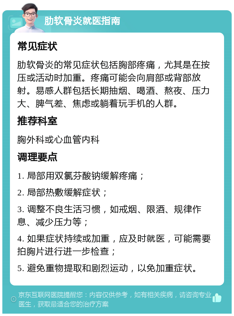 肋软骨炎就医指南 常见症状 肋软骨炎的常见症状包括胸部疼痛，尤其是在按压或活动时加重。疼痛可能会向肩部或背部放射。易感人群包括长期抽烟、喝酒、熬夜、压力大、脾气差、焦虑或躺着玩手机的人群。 推荐科室 胸外科或心血管内科 调理要点 1. 局部用双氯芬酸钠缓解疼痛； 2. 局部热敷缓解症状； 3. 调整不良生活习惯，如戒烟、限酒、规律作息、减少压力等； 4. 如果症状持续或加重，应及时就医，可能需要拍胸片进行进一步检查； 5. 避免重物提取和剧烈运动，以免加重症状。