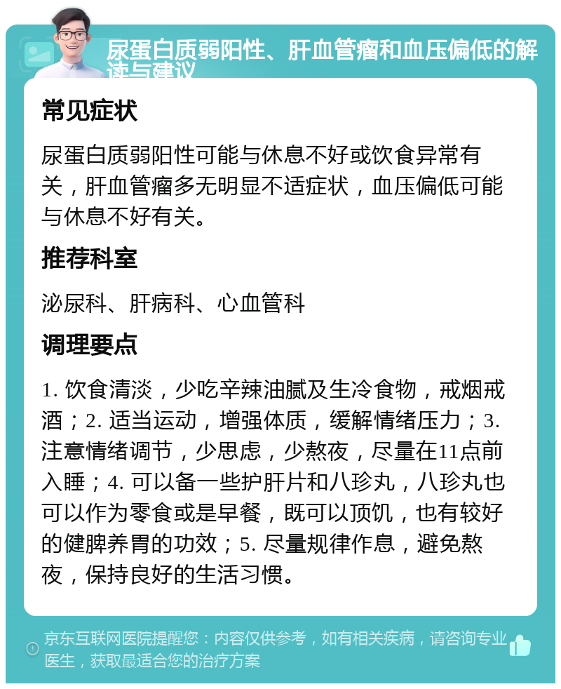 尿蛋白质弱阳性、肝血管瘤和血压偏低的解读与建议 常见症状 尿蛋白质弱阳性可能与休息不好或饮食异常有关，肝血管瘤多无明显不适症状，血压偏低可能与休息不好有关。 推荐科室 泌尿科、肝病科、心血管科 调理要点 1. 饮食清淡，少吃辛辣油腻及生冷食物，戒烟戒酒；2. 适当运动，增强体质，缓解情绪压力；3. 注意情绪调节，少思虑，少熬夜，尽量在11点前入睡；4. 可以备一些护肝片和八珍丸，八珍丸也可以作为零食或是早餐，既可以顶饥，也有较好的健脾养胃的功效；5. 尽量规律作息，避免熬夜，保持良好的生活习惯。