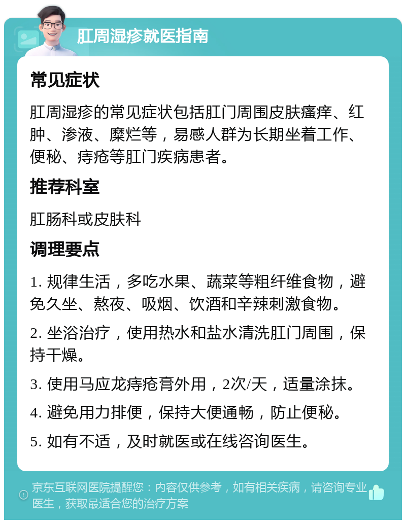 肛周湿疹就医指南 常见症状 肛周湿疹的常见症状包括肛门周围皮肤瘙痒、红肿、渗液、糜烂等，易感人群为长期坐着工作、便秘、痔疮等肛门疾病患者。 推荐科室 肛肠科或皮肤科 调理要点 1. 规律生活，多吃水果、蔬菜等粗纤维食物，避免久坐、熬夜、吸烟、饮酒和辛辣刺激食物。 2. 坐浴治疗，使用热水和盐水清洗肛门周围，保持干燥。 3. 使用马应龙痔疮膏外用，2次/天，适量涂抹。 4. 避免用力排便，保持大便通畅，防止便秘。 5. 如有不适，及时就医或在线咨询医生。