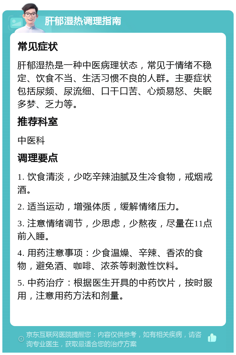 肝郁湿热调理指南 常见症状 肝郁湿热是一种中医病理状态，常见于情绪不稳定、饮食不当、生活习惯不良的人群。主要症状包括尿频、尿流细、口干口苦、心烦易怒、失眠多梦、乏力等。 推荐科室 中医科 调理要点 1. 饮食清淡，少吃辛辣油腻及生冷食物，戒烟戒酒。 2. 适当运动，增强体质，缓解情绪压力。 3. 注意情绪调节，少思虑，少熬夜，尽量在11点前入睡。 4. 用药注意事项：少食温燥、辛辣、香浓的食物，避免酒、咖啡、浓茶等刺激性饮料。 5. 中药治疗：根据医生开具的中药饮片，按时服用，注意用药方法和剂量。