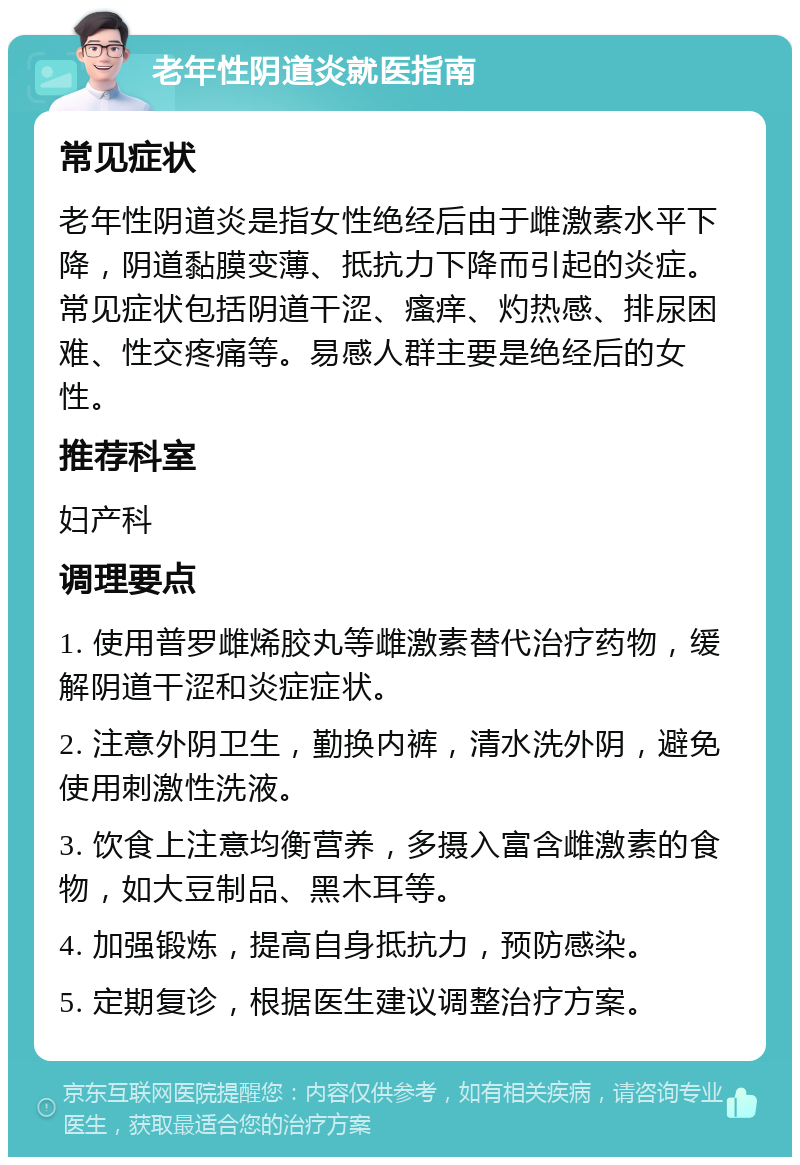 老年性阴道炎就医指南 常见症状 老年性阴道炎是指女性绝经后由于雌激素水平下降，阴道黏膜变薄、抵抗力下降而引起的炎症。常见症状包括阴道干涩、瘙痒、灼热感、排尿困难、性交疼痛等。易感人群主要是绝经后的女性。 推荐科室 妇产科 调理要点 1. 使用普罗雌烯胶丸等雌激素替代治疗药物，缓解阴道干涩和炎症症状。 2. 注意外阴卫生，勤换内裤，清水洗外阴，避免使用刺激性洗液。 3. 饮食上注意均衡营养，多摄入富含雌激素的食物，如大豆制品、黑木耳等。 4. 加强锻炼，提高自身抵抗力，预防感染。 5. 定期复诊，根据医生建议调整治疗方案。