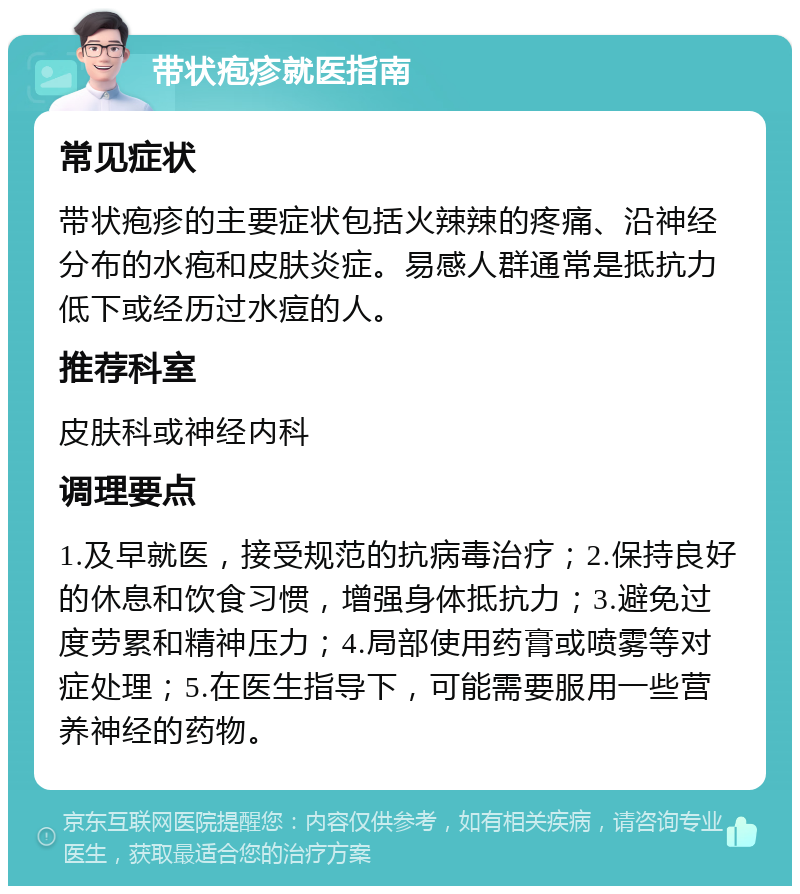 带状疱疹就医指南 常见症状 带状疱疹的主要症状包括火辣辣的疼痛、沿神经分布的水疱和皮肤炎症。易感人群通常是抵抗力低下或经历过水痘的人。 推荐科室 皮肤科或神经内科 调理要点 1.及早就医，接受规范的抗病毒治疗；2.保持良好的休息和饮食习惯，增强身体抵抗力；3.避免过度劳累和精神压力；4.局部使用药膏或喷雾等对症处理；5.在医生指导下，可能需要服用一些营养神经的药物。