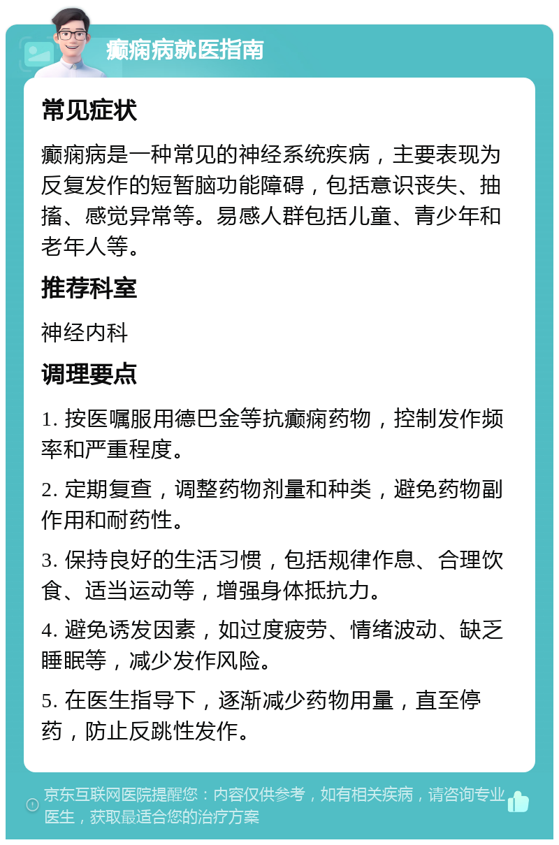 癫痫病就医指南 常见症状 癫痫病是一种常见的神经系统疾病，主要表现为反复发作的短暂脑功能障碍，包括意识丧失、抽搐、感觉异常等。易感人群包括儿童、青少年和老年人等。 推荐科室 神经内科 调理要点 1. 按医嘱服用德巴金等抗癫痫药物，控制发作频率和严重程度。 2. 定期复查，调整药物剂量和种类，避免药物副作用和耐药性。 3. 保持良好的生活习惯，包括规律作息、合理饮食、适当运动等，增强身体抵抗力。 4. 避免诱发因素，如过度疲劳、情绪波动、缺乏睡眠等，减少发作风险。 5. 在医生指导下，逐渐减少药物用量，直至停药，防止反跳性发作。