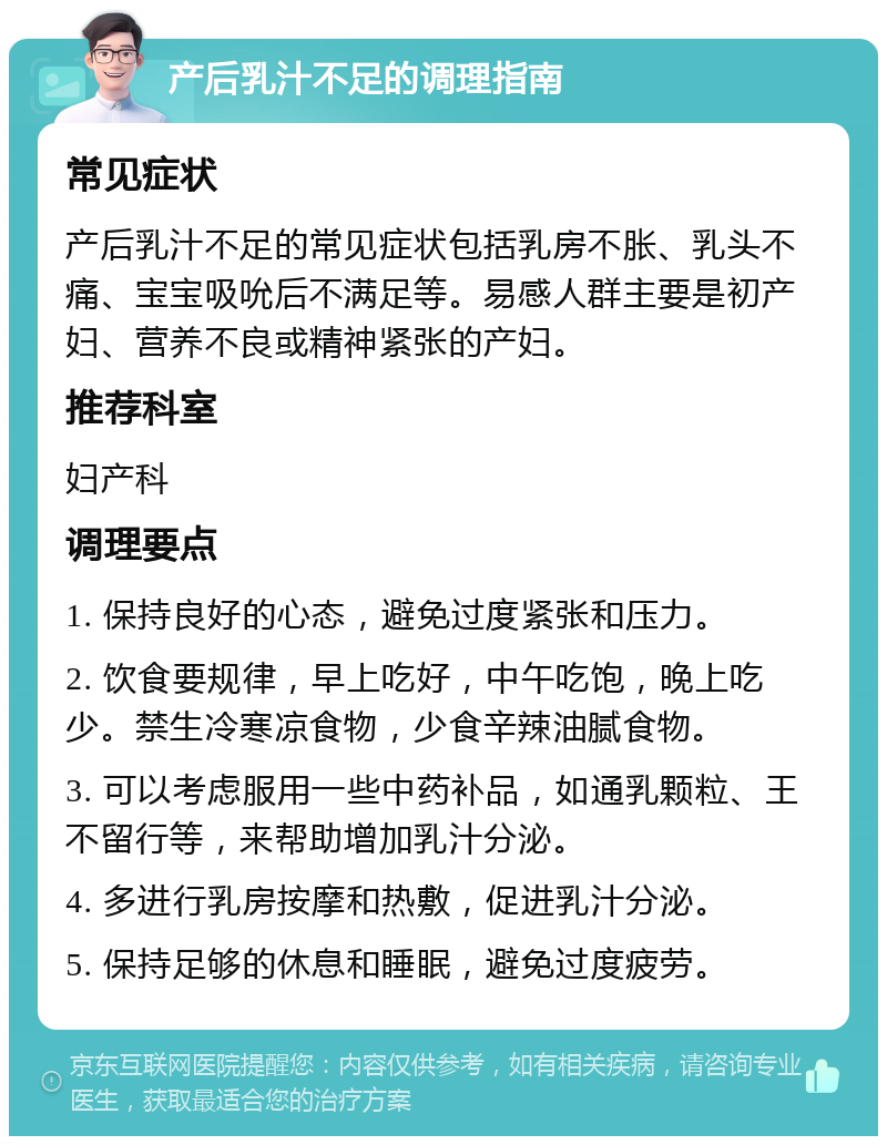 产后乳汁不足的调理指南 常见症状 产后乳汁不足的常见症状包括乳房不胀、乳头不痛、宝宝吸吮后不满足等。易感人群主要是初产妇、营养不良或精神紧张的产妇。 推荐科室 妇产科 调理要点 1. 保持良好的心态，避免过度紧张和压力。 2. 饮食要规律，早上吃好，中午吃饱，晚上吃少。禁生冷寒凉食物，少食辛辣油腻食物。 3. 可以考虑服用一些中药补品，如通乳颗粒、王不留行等，来帮助增加乳汁分泌。 4. 多进行乳房按摩和热敷，促进乳汁分泌。 5. 保持足够的休息和睡眠，避免过度疲劳。