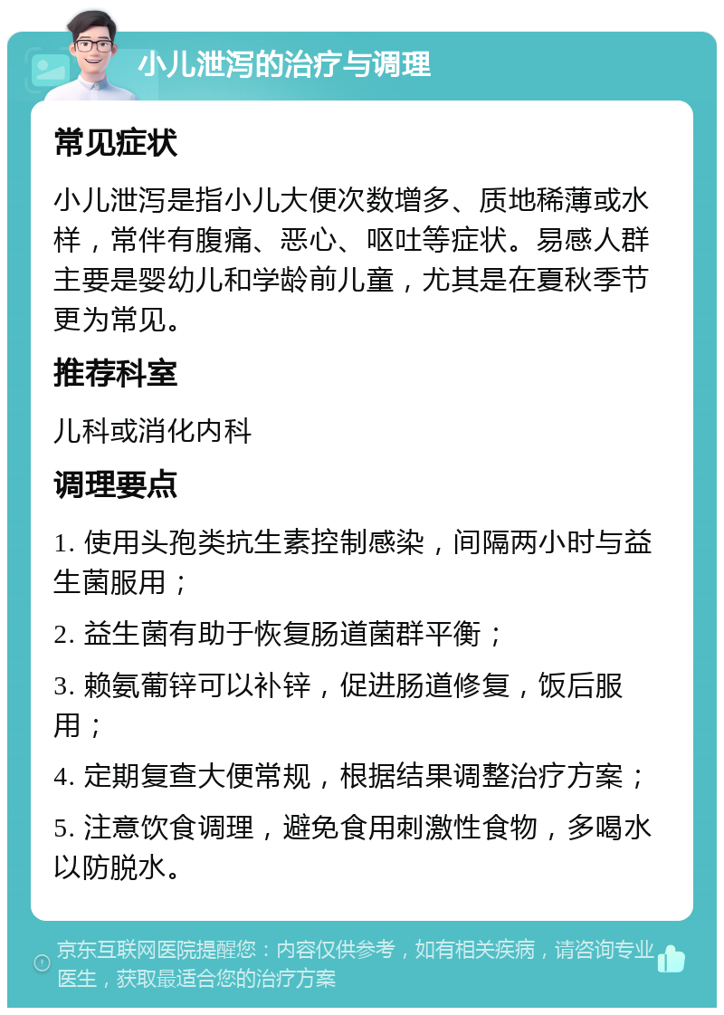 小儿泄泻的治疗与调理 常见症状 小儿泄泻是指小儿大便次数增多、质地稀薄或水样，常伴有腹痛、恶心、呕吐等症状。易感人群主要是婴幼儿和学龄前儿童，尤其是在夏秋季节更为常见。 推荐科室 儿科或消化内科 调理要点 1. 使用头孢类抗生素控制感染，间隔两小时与益生菌服用； 2. 益生菌有助于恢复肠道菌群平衡； 3. 赖氨葡锌可以补锌，促进肠道修复，饭后服用； 4. 定期复查大便常规，根据结果调整治疗方案； 5. 注意饮食调理，避免食用刺激性食物，多喝水以防脱水。