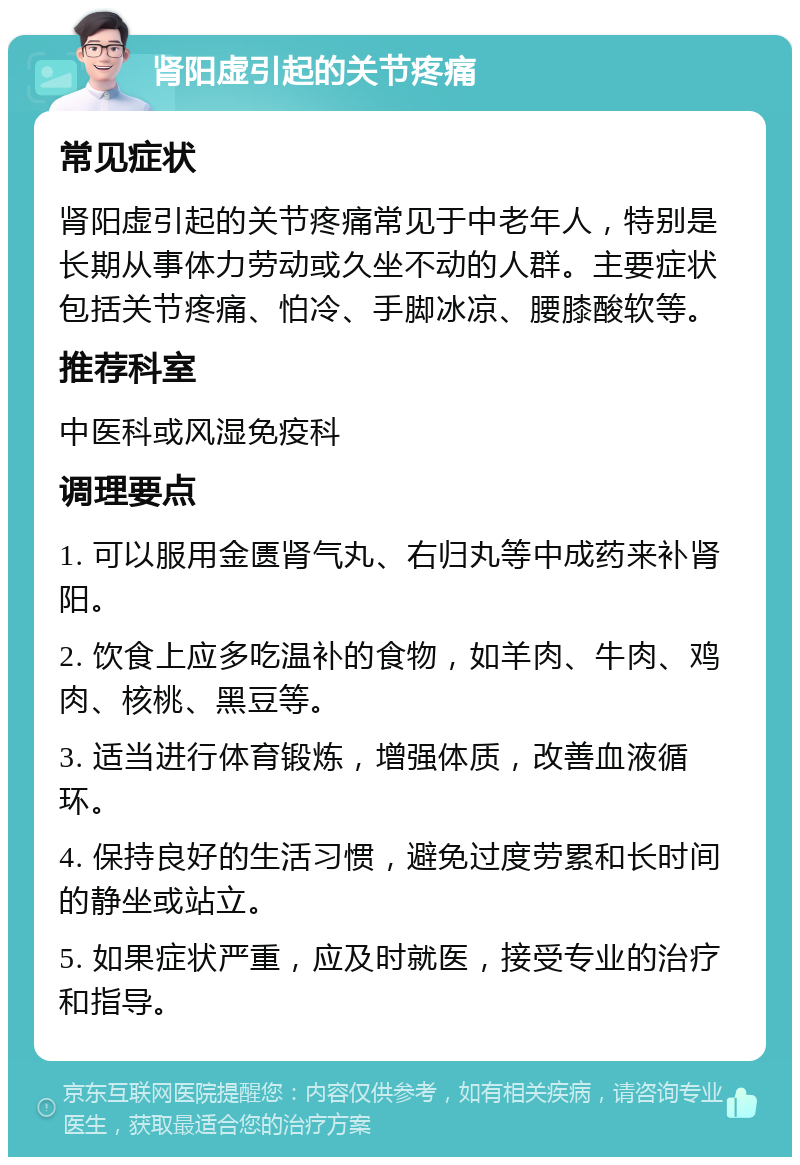 肾阳虚引起的关节疼痛 常见症状 肾阳虚引起的关节疼痛常见于中老年人，特别是长期从事体力劳动或久坐不动的人群。主要症状包括关节疼痛、怕冷、手脚冰凉、腰膝酸软等。 推荐科室 中医科或风湿免疫科 调理要点 1. 可以服用金匮肾气丸、右归丸等中成药来补肾阳。 2. 饮食上应多吃温补的食物，如羊肉、牛肉、鸡肉、核桃、黑豆等。 3. 适当进行体育锻炼，增强体质，改善血液循环。 4. 保持良好的生活习惯，避免过度劳累和长时间的静坐或站立。 5. 如果症状严重，应及时就医，接受专业的治疗和指导。