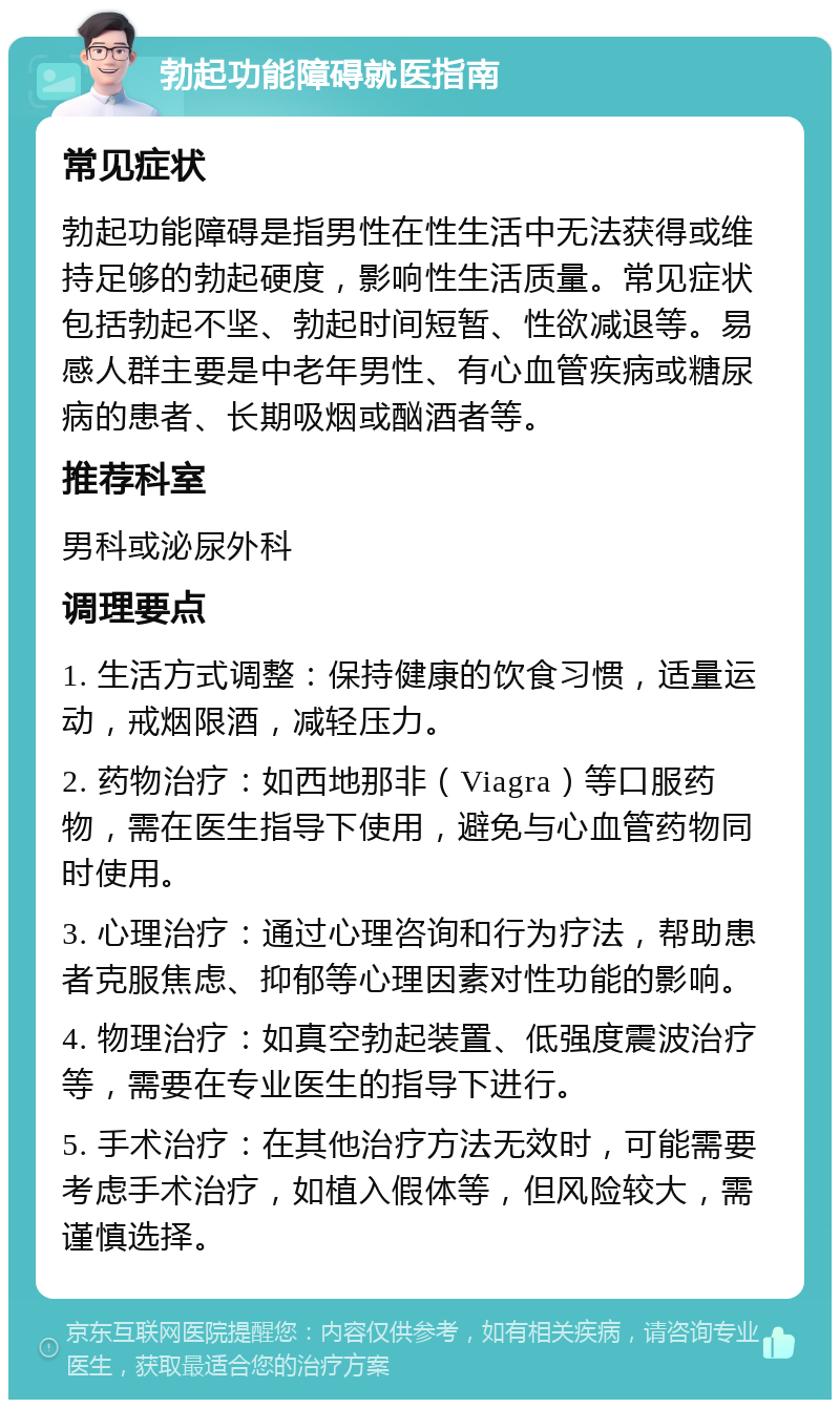 勃起功能障碍就医指南 常见症状 勃起功能障碍是指男性在性生活中无法获得或维持足够的勃起硬度，影响性生活质量。常见症状包括勃起不坚、勃起时间短暂、性欲减退等。易感人群主要是中老年男性、有心血管疾病或糖尿病的患者、长期吸烟或酗酒者等。 推荐科室 男科或泌尿外科 调理要点 1. 生活方式调整：保持健康的饮食习惯，适量运动，戒烟限酒，减轻压力。 2. 药物治疗：如西地那非（Viagra）等口服药物，需在医生指导下使用，避免与心血管药物同时使用。 3. 心理治疗：通过心理咨询和行为疗法，帮助患者克服焦虑、抑郁等心理因素对性功能的影响。 4. 物理治疗：如真空勃起装置、低强度震波治疗等，需要在专业医生的指导下进行。 5. 手术治疗：在其他治疗方法无效时，可能需要考虑手术治疗，如植入假体等，但风险较大，需谨慎选择。