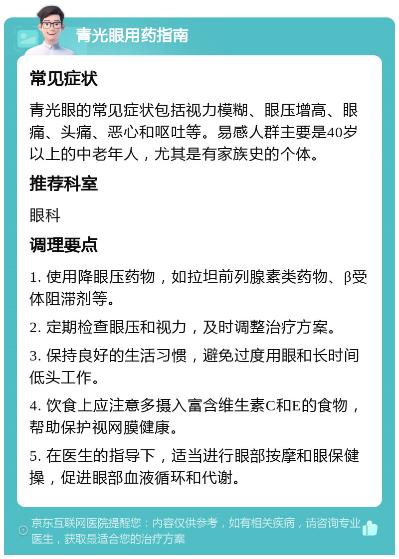 青光眼用药指南 常见症状 青光眼的常见症状包括视力模糊、眼压增高、眼痛、头痛、恶心和呕吐等。易感人群主要是40岁以上的中老年人，尤其是有家族史的个体。 推荐科室 眼科 调理要点 1. 使用降眼压药物，如拉坦前列腺素类药物、β受体阻滞剂等。 2. 定期检查眼压和视力，及时调整治疗方案。 3. 保持良好的生活习惯，避免过度用眼和长时间低头工作。 4. 饮食上应注意多摄入富含维生素C和E的食物，帮助保护视网膜健康。 5. 在医生的指导下，适当进行眼部按摩和眼保健操，促进眼部血液循环和代谢。