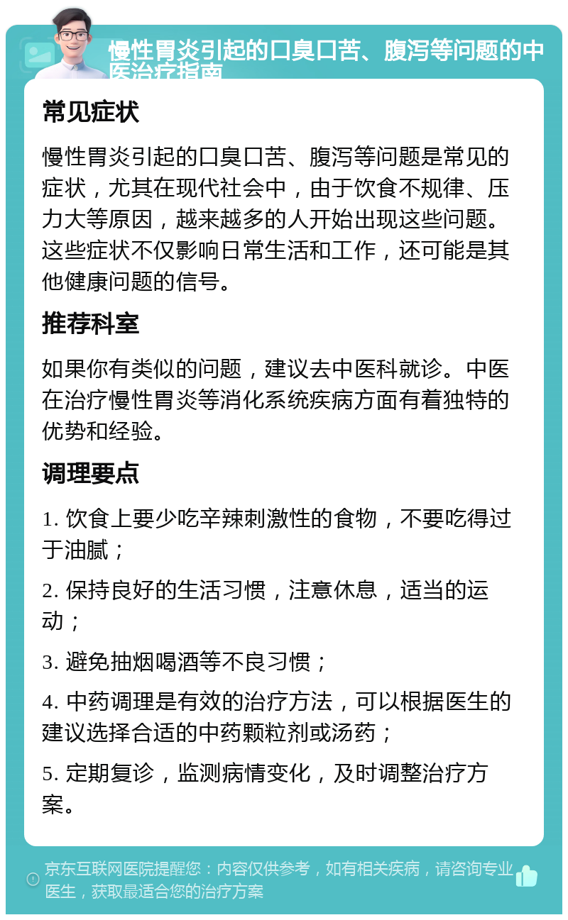 慢性胃炎引起的口臭口苦、腹泻等问题的中医治疗指南 常见症状 慢性胃炎引起的口臭口苦、腹泻等问题是常见的症状，尤其在现代社会中，由于饮食不规律、压力大等原因，越来越多的人开始出现这些问题。这些症状不仅影响日常生活和工作，还可能是其他健康问题的信号。 推荐科室 如果你有类似的问题，建议去中医科就诊。中医在治疗慢性胃炎等消化系统疾病方面有着独特的优势和经验。 调理要点 1. 饮食上要少吃辛辣刺激性的食物，不要吃得过于油腻； 2. 保持良好的生活习惯，注意休息，适当的运动； 3. 避免抽烟喝酒等不良习惯； 4. 中药调理是有效的治疗方法，可以根据医生的建议选择合适的中药颗粒剂或汤药； 5. 定期复诊，监测病情变化，及时调整治疗方案。