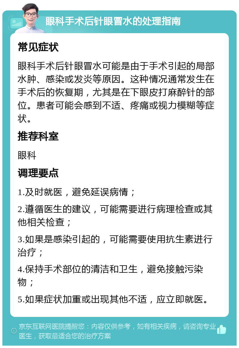 眼科手术后针眼冒水的处理指南 常见症状 眼科手术后针眼冒水可能是由于手术引起的局部水肿、感染或发炎等原因。这种情况通常发生在手术后的恢复期，尤其是在下眼皮打麻醉针的部位。患者可能会感到不适、疼痛或视力模糊等症状。 推荐科室 眼科 调理要点 1.及时就医，避免延误病情； 2.遵循医生的建议，可能需要进行病理检查或其他相关检查； 3.如果是感染引起的，可能需要使用抗生素进行治疗； 4.保持手术部位的清洁和卫生，避免接触污染物； 5.如果症状加重或出现其他不适，应立即就医。