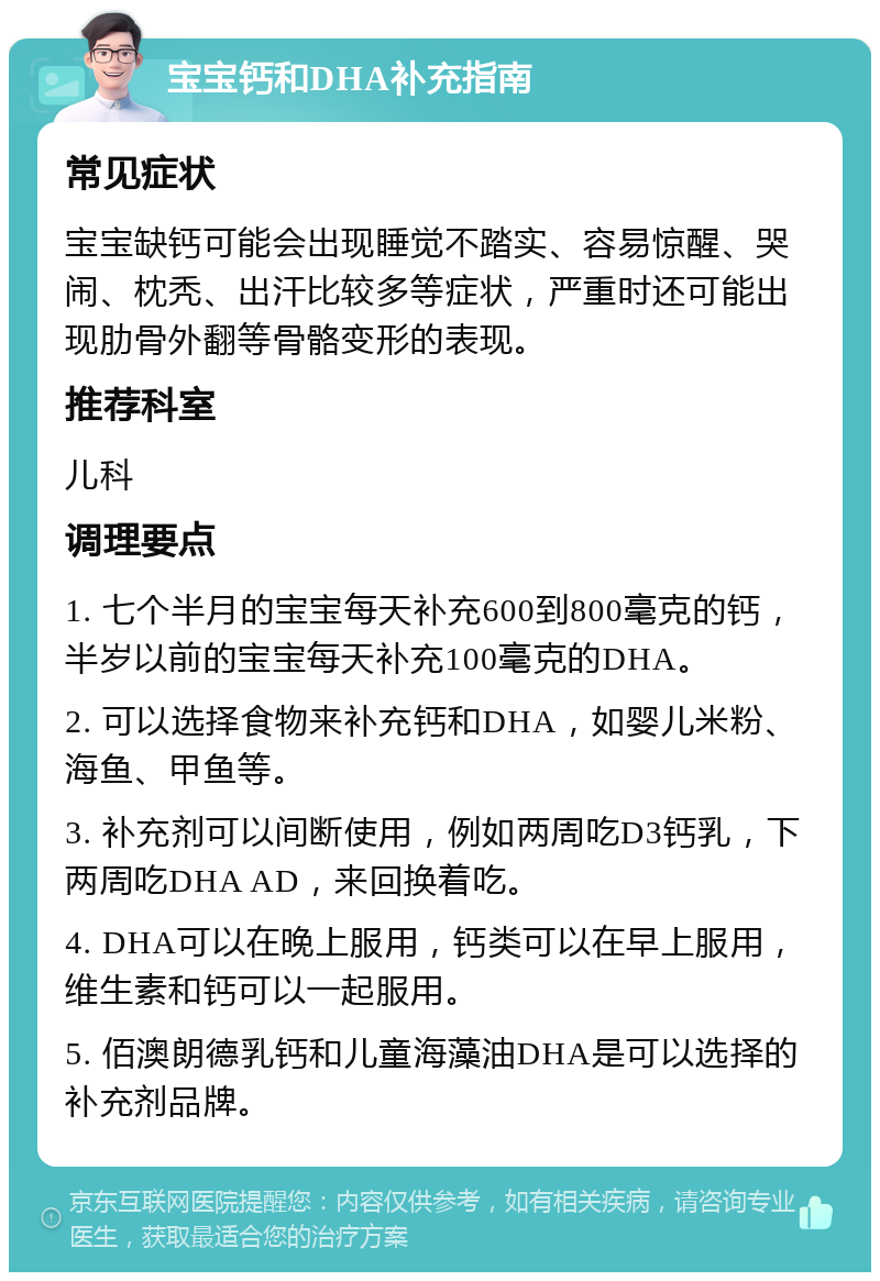 宝宝钙和DHA补充指南 常见症状 宝宝缺钙可能会出现睡觉不踏实、容易惊醒、哭闹、枕秃、出汗比较多等症状，严重时还可能出现肋骨外翻等骨骼变形的表现。 推荐科室 儿科 调理要点 1. 七个半月的宝宝每天补充600到800毫克的钙，半岁以前的宝宝每天补充100毫克的DHA。 2. 可以选择食物来补充钙和DHA，如婴儿米粉、海鱼、甲鱼等。 3. 补充剂可以间断使用，例如两周吃D3钙乳，下两周吃DHA AD，来回换着吃。 4. DHA可以在晚上服用，钙类可以在早上服用，维生素和钙可以一起服用。 5. 佰澳朗德乳钙和儿童海藻油DHA是可以选择的补充剂品牌。