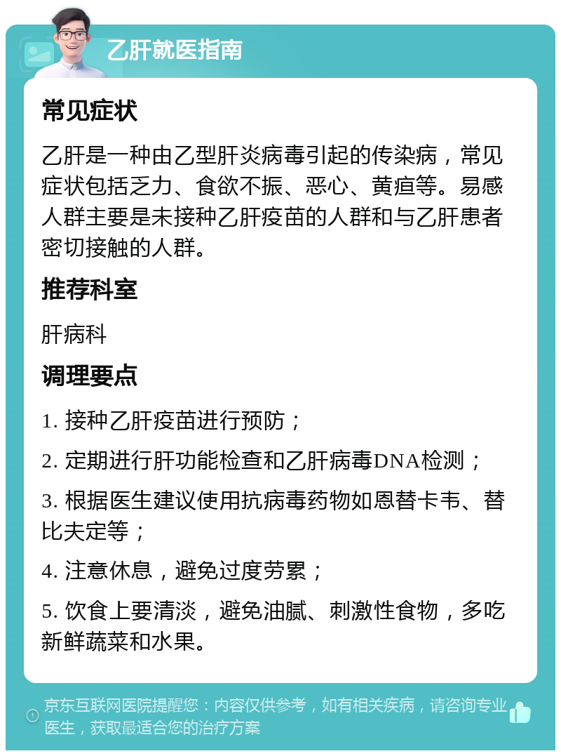 乙肝就医指南 常见症状 乙肝是一种由乙型肝炎病毒引起的传染病，常见症状包括乏力、食欲不振、恶心、黄疸等。易感人群主要是未接种乙肝疫苗的人群和与乙肝患者密切接触的人群。 推荐科室 肝病科 调理要点 1. 接种乙肝疫苗进行预防； 2. 定期进行肝功能检查和乙肝病毒DNA检测； 3. 根据医生建议使用抗病毒药物如恩替卡韦、替比夫定等； 4. 注意休息，避免过度劳累； 5. 饮食上要清淡，避免油腻、刺激性食物，多吃新鲜蔬菜和水果。