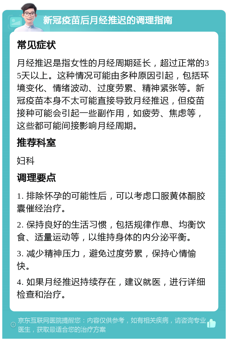 新冠疫苗后月经推迟的调理指南 常见症状 月经推迟是指女性的月经周期延长，超过正常的35天以上。这种情况可能由多种原因引起，包括环境变化、情绪波动、过度劳累、精神紧张等。新冠疫苗本身不太可能直接导致月经推迟，但疫苗接种可能会引起一些副作用，如疲劳、焦虑等，这些都可能间接影响月经周期。 推荐科室 妇科 调理要点 1. 排除怀孕的可能性后，可以考虑口服黄体酮胶囊催经治疗。 2. 保持良好的生活习惯，包括规律作息、均衡饮食、适量运动等，以维持身体的内分泌平衡。 3. 减少精神压力，避免过度劳累，保持心情愉快。 4. 如果月经推迟持续存在，建议就医，进行详细检查和治疗。