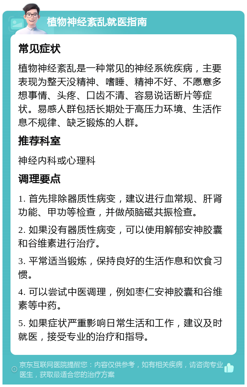 植物神经紊乱就医指南 常见症状 植物神经紊乱是一种常见的神经系统疾病，主要表现为整天没精神、嗜睡、精神不好、不愿意多想事情、头疼、口齿不清、容易说话断片等症状。易感人群包括长期处于高压力环境、生活作息不规律、缺乏锻炼的人群。 推荐科室 神经内科或心理科 调理要点 1. 首先排除器质性病变，建议进行血常规、肝肾功能、甲功等检查，并做颅脑磁共振检查。 2. 如果没有器质性病变，可以使用解郁安神胶囊和谷维素进行治疗。 3. 平常适当锻炼，保持良好的生活作息和饮食习惯。 4. 可以尝试中医调理，例如枣仁安神胶囊和谷维素等中药。 5. 如果症状严重影响日常生活和工作，建议及时就医，接受专业的治疗和指导。