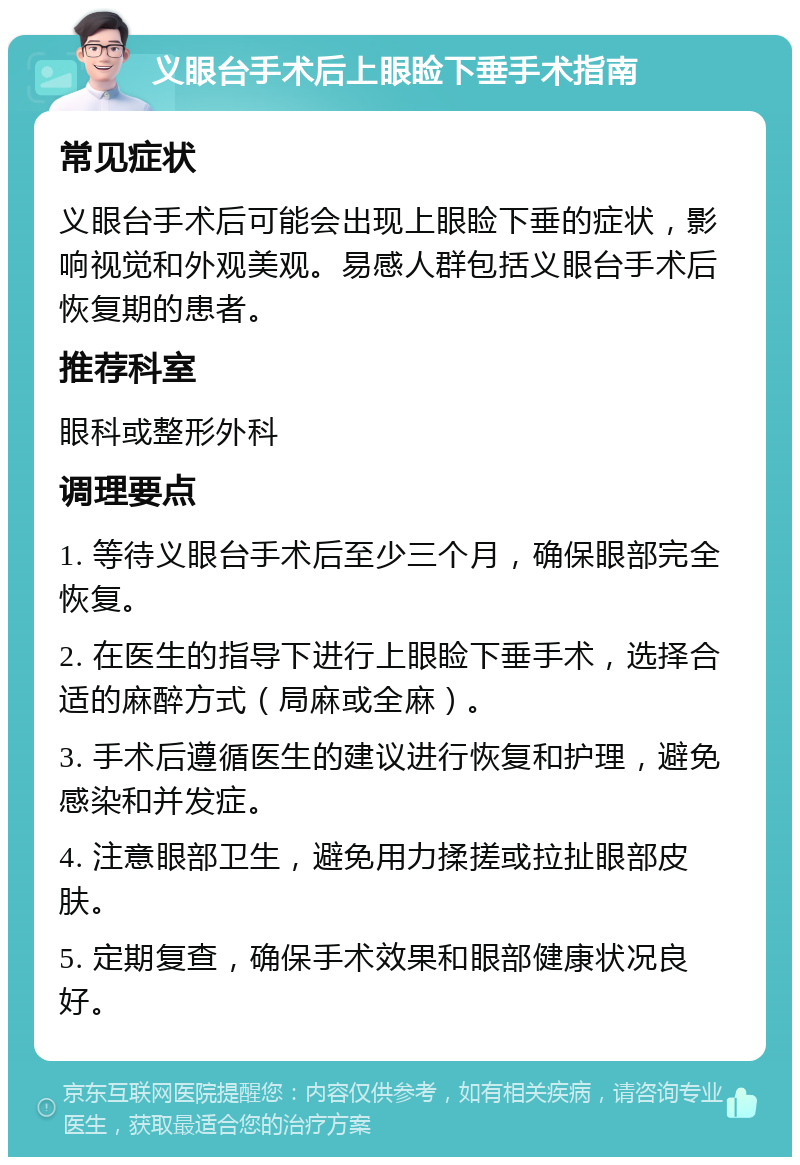 义眼台手术后上眼睑下垂手术指南 常见症状 义眼台手术后可能会出现上眼睑下垂的症状，影响视觉和外观美观。易感人群包括义眼台手术后恢复期的患者。 推荐科室 眼科或整形外科 调理要点 1. 等待义眼台手术后至少三个月，确保眼部完全恢复。 2. 在医生的指导下进行上眼睑下垂手术，选择合适的麻醉方式（局麻或全麻）。 3. 手术后遵循医生的建议进行恢复和护理，避免感染和并发症。 4. 注意眼部卫生，避免用力揉搓或拉扯眼部皮肤。 5. 定期复查，确保手术效果和眼部健康状况良好。