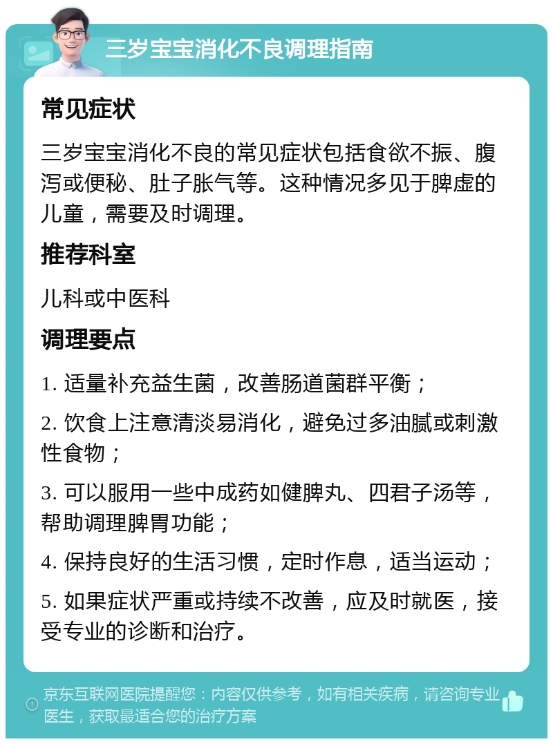 三岁宝宝消化不良调理指南 常见症状 三岁宝宝消化不良的常见症状包括食欲不振、腹泻或便秘、肚子胀气等。这种情况多见于脾虚的儿童，需要及时调理。 推荐科室 儿科或中医科 调理要点 1. 适量补充益生菌，改善肠道菌群平衡； 2. 饮食上注意清淡易消化，避免过多油腻或刺激性食物； 3. 可以服用一些中成药如健脾丸、四君子汤等，帮助调理脾胃功能； 4. 保持良好的生活习惯，定时作息，适当运动； 5. 如果症状严重或持续不改善，应及时就医，接受专业的诊断和治疗。