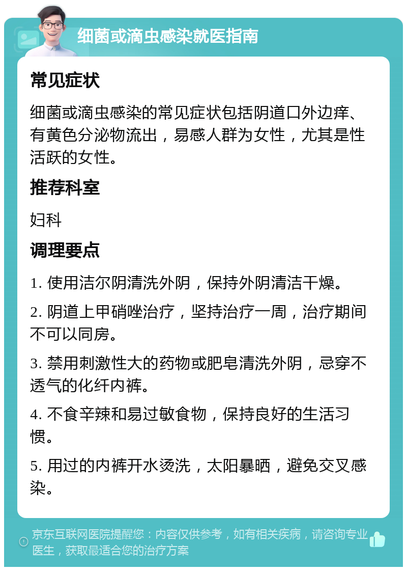 细菌或滴虫感染就医指南 常见症状 细菌或滴虫感染的常见症状包括阴道口外边痒、有黄色分泌物流出，易感人群为女性，尤其是性活跃的女性。 推荐科室 妇科 调理要点 1. 使用洁尔阴清洗外阴，保持外阴清洁干燥。 2. 阴道上甲硝唑治疗，坚持治疗一周，治疗期间不可以同房。 3. 禁用刺激性大的药物或肥皂清洗外阴，忌穿不透气的化纤内裤。 4. 不食辛辣和易过敏食物，保持良好的生活习惯。 5. 用过的内裤开水烫洗，太阳暴晒，避免交叉感染。