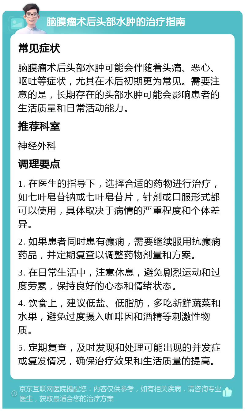 脑膜瘤术后头部水肿的治疗指南 常见症状 脑膜瘤术后头部水肿可能会伴随着头痛、恶心、呕吐等症状，尤其在术后初期更为常见。需要注意的是，长期存在的头部水肿可能会影响患者的生活质量和日常活动能力。 推荐科室 神经外科 调理要点 1. 在医生的指导下，选择合适的药物进行治疗，如七叶皂苷钠或七叶皂苷片，针剂或口服形式都可以使用，具体取决于病情的严重程度和个体差异。 2. 如果患者同时患有癫痫，需要继续服用抗癫痫药品，并定期复查以调整药物剂量和方案。 3. 在日常生活中，注意休息，避免剧烈运动和过度劳累，保持良好的心态和情绪状态。 4. 饮食上，建议低盐、低脂肪，多吃新鲜蔬菜和水果，避免过度摄入咖啡因和酒精等刺激性物质。 5. 定期复查，及时发现和处理可能出现的并发症或复发情况，确保治疗效果和生活质量的提高。