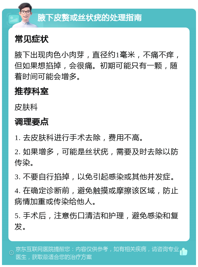 腋下皮赘或丝状疣的处理指南 常见症状 腋下出现肉色小肉芽，直径约1毫米，不痛不痒，但如果想掐掉，会很痛。初期可能只有一颗，随着时间可能会增多。 推荐科室 皮肤科 调理要点 1. 去皮肤科进行手术去除，费用不高。 2. 如果增多，可能是丝状疣，需要及时去除以防传染。 3. 不要自行掐掉，以免引起感染或其他并发症。 4. 在确定诊断前，避免触摸或摩擦该区域，防止病情加重或传染给他人。 5. 手术后，注意伤口清洁和护理，避免感染和复发。