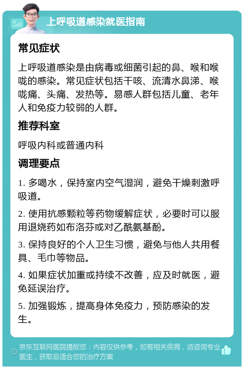 上呼吸道感染就医指南 常见症状 上呼吸道感染是由病毒或细菌引起的鼻、喉和喉咙的感染。常见症状包括干咳、流清水鼻涕、喉咙痛、头痛、发热等。易感人群包括儿童、老年人和免疫力较弱的人群。 推荐科室 呼吸内科或普通内科 调理要点 1. 多喝水，保持室内空气湿润，避免干燥刺激呼吸道。 2. 使用抗感颗粒等药物缓解症状，必要时可以服用退烧药如布洛芬或对乙酰氨基酚。 3. 保持良好的个人卫生习惯，避免与他人共用餐具、毛巾等物品。 4. 如果症状加重或持续不改善，应及时就医，避免延误治疗。 5. 加强锻炼，提高身体免疫力，预防感染的发生。