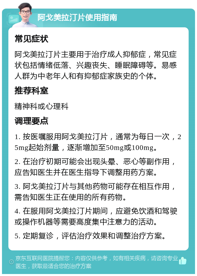 阿戈美拉汀片使用指南 常见症状 阿戈美拉汀片主要用于治疗成人抑郁症，常见症状包括情绪低落、兴趣丧失、睡眠障碍等。易感人群为中老年人和有抑郁症家族史的个体。 推荐科室 精神科或心理科 调理要点 1. 按医嘱服用阿戈美拉汀片，通常为每日一次，25mg起始剂量，逐渐增加至50mg或100mg。 2. 在治疗初期可能会出现头晕、恶心等副作用，应告知医生并在医生指导下调整用药方案。 3. 阿戈美拉汀片与其他药物可能存在相互作用，需告知医生正在使用的所有药物。 4. 在服用阿戈美拉汀片期间，应避免饮酒和驾驶或操作机器等需要高度集中注意力的活动。 5. 定期复诊，评估治疗效果和调整治疗方案。