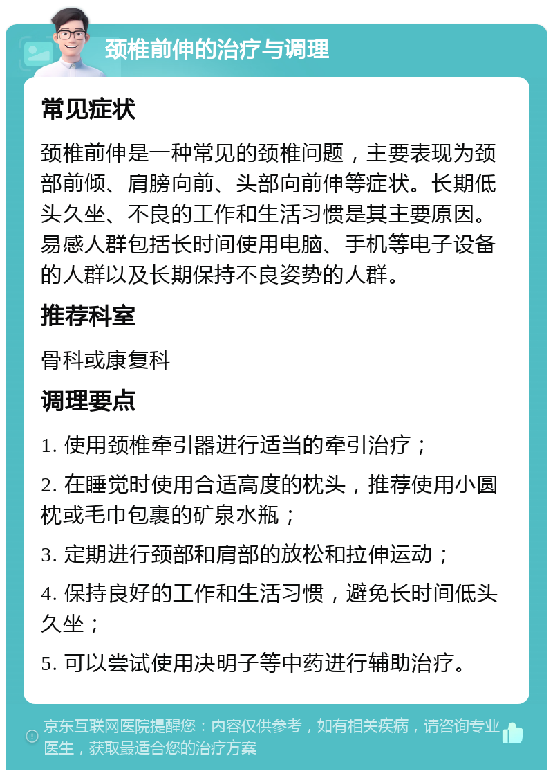 颈椎前伸的治疗与调理 常见症状 颈椎前伸是一种常见的颈椎问题，主要表现为颈部前倾、肩膀向前、头部向前伸等症状。长期低头久坐、不良的工作和生活习惯是其主要原因。易感人群包括长时间使用电脑、手机等电子设备的人群以及长期保持不良姿势的人群。 推荐科室 骨科或康复科 调理要点 1. 使用颈椎牵引器进行适当的牵引治疗； 2. 在睡觉时使用合适高度的枕头，推荐使用小圆枕或毛巾包裹的矿泉水瓶； 3. 定期进行颈部和肩部的放松和拉伸运动； 4. 保持良好的工作和生活习惯，避免长时间低头久坐； 5. 可以尝试使用决明子等中药进行辅助治疗。