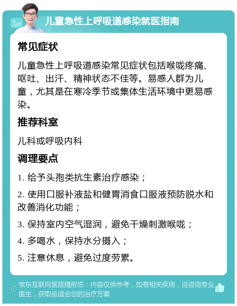 儿童急性上呼吸道感染就医指南 常见症状 儿童急性上呼吸道感染常见症状包括喉咙疼痛、呕吐、出汗、精神状态不佳等。易感人群为儿童，尤其是在寒冷季节或集体生活环境中更易感染。 推荐科室 儿科或呼吸内科 调理要点 1. 给予头孢类抗生素治疗感染； 2. 使用口服补液盐和健胃消食口服液预防脱水和改善消化功能； 3. 保持室内空气湿润，避免干燥刺激喉咙； 4. 多喝水，保持水分摄入； 5. 注意休息，避免过度劳累。