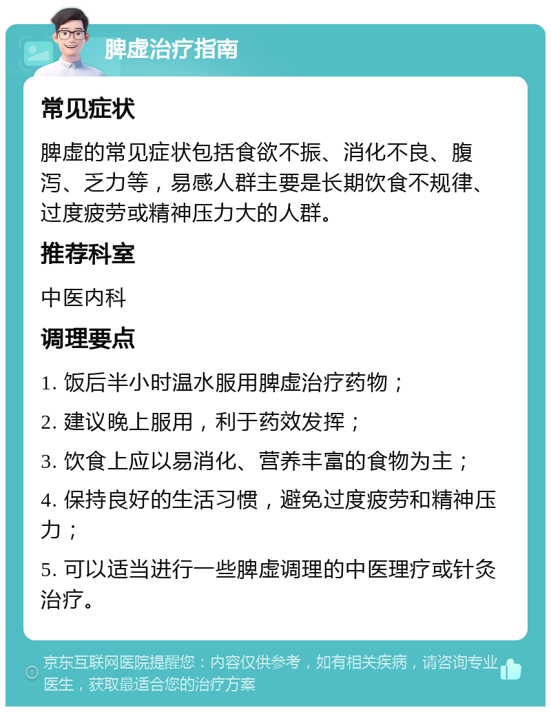 脾虚治疗指南 常见症状 脾虚的常见症状包括食欲不振、消化不良、腹泻、乏力等，易感人群主要是长期饮食不规律、过度疲劳或精神压力大的人群。 推荐科室 中医内科 调理要点 1. 饭后半小时温水服用脾虚治疗药物； 2. 建议晚上服用，利于药效发挥； 3. 饮食上应以易消化、营养丰富的食物为主； 4. 保持良好的生活习惯，避免过度疲劳和精神压力； 5. 可以适当进行一些脾虚调理的中医理疗或针灸治疗。